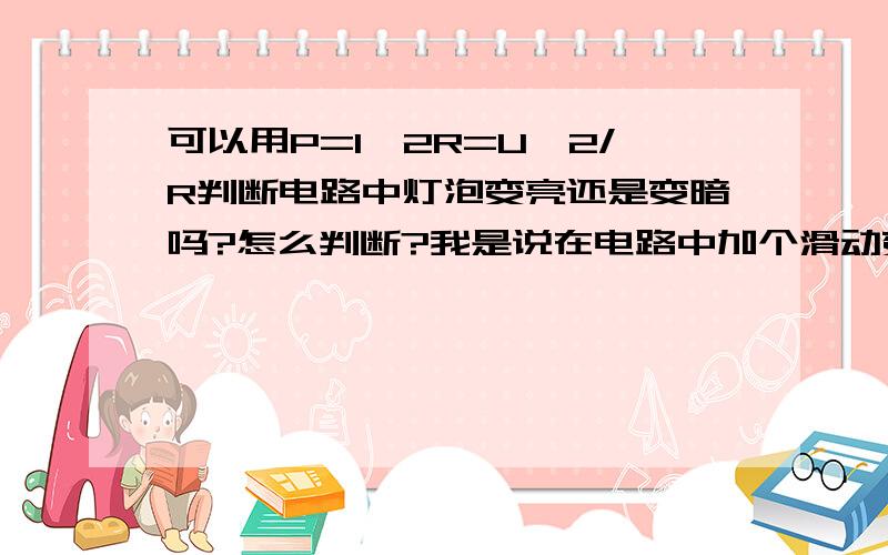 可以用P=I^2R=U^2/R判断电路中灯泡变亮还是变暗吗?怎么判断?我是说在电路中加个滑动变阻器但是若R变大则i变小U就变大，应为灯泡的电阻不变，根据P=U^2/R可知P变大灯泡变亮，但根据P=I^2R可知