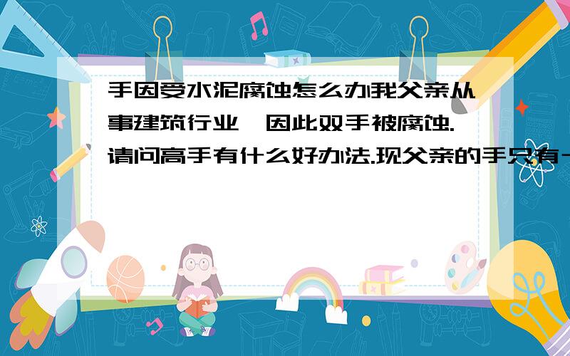 手因受水泥腐蚀怎么办我父亲从事建筑行业,因此双手被腐蚀.请问高手有什么好办法.现父亲的手只有十个手指被腐蚀,平常会痒.去过不少医院,基本上都是说远离水泥,休息就会慢慢好起来,可