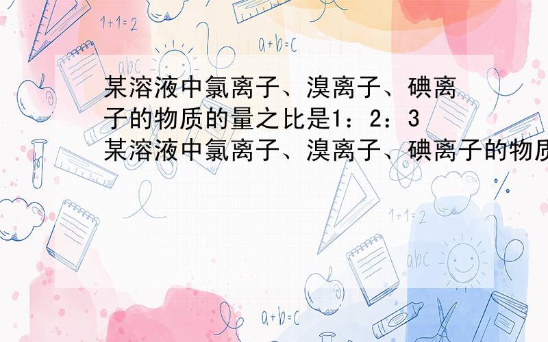 某溶液中氯离子、溴离子、碘离子的物质的量之比是1：2：3某溶液中氯离子、溴离子、碘离子的物质的量之比是1：2：5,通入一定量的氯气,反应完全后,三种离子的物质的量的比值是5：2:1,则