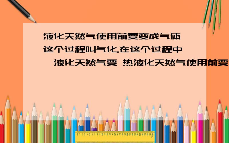 液化天然气使用前要变成气体,这个过程叫气化.在这个过程中,液化天然气要 热液化天然气使用前要变成气体,这个过程叫气化.在这个过程中,液化天然气要（ ）热