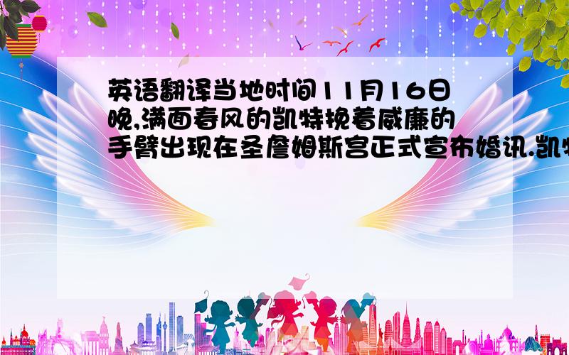 英语翻译当地时间11月16日晚,满面春风的凯特挽着威廉的手臂出现在圣詹姆斯宫正式宣布婚讯.凯特左手无名指佩戴的订婚戒指,正是近30年前威廉之母、戴安娜王妃订婚时戴的蓝宝石钻戒.这枚