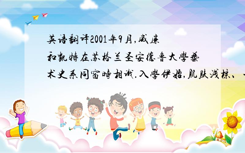 英语翻译2001年9月,威廉和凯特在苏格兰圣安德鲁大学艺术史系同窗时相识.入学伊始,肌肤浅棕、一头长发的凯特很快吸引了威廉的视线.威廉在上学第一年曾考虑放弃学业,后在凯特的劝说下继