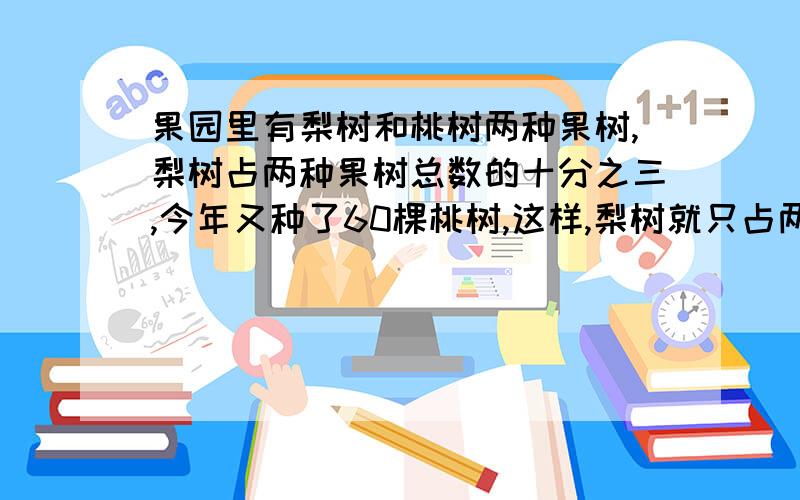 果园里有梨树和桃树两种果树,梨树占两种果树总数的十分之三,今年又种了60棵桃树,这样,梨树就只占两种果（接上面）数总数的四分之一.果园里现有桃树多少棵（尽量不用方程解题）