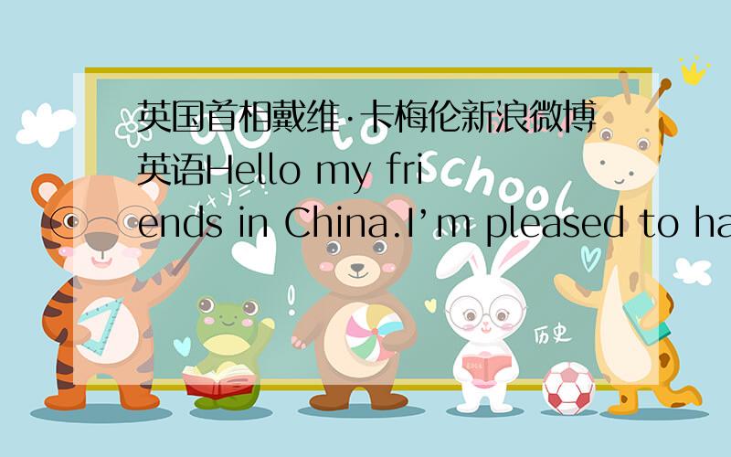 英国首相戴维·卡梅伦新浪微博英语Hello my friends in China.I’m pleased to have joined Weibo and look forward to visiting China very soon.Hello中国的朋友们,我非常高兴能加入微博.期待不久后的访华!英国首相戴