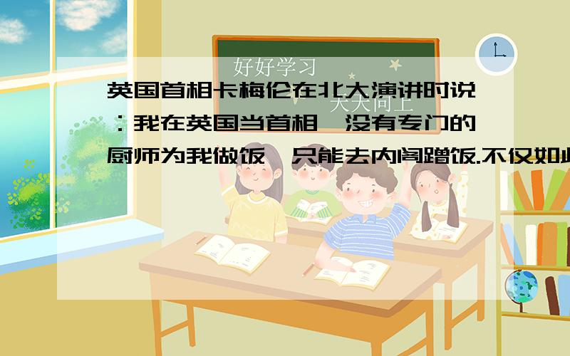 英国首相卡梅伦在北大演讲时说：我在英国当首相,没有专门的厨师为我做饭,只能去内阁蹭饭.不仅如此,每年收入全部公开.每周二、四还要去下院接受质询……如果我抱着老百姓哭,第二天《