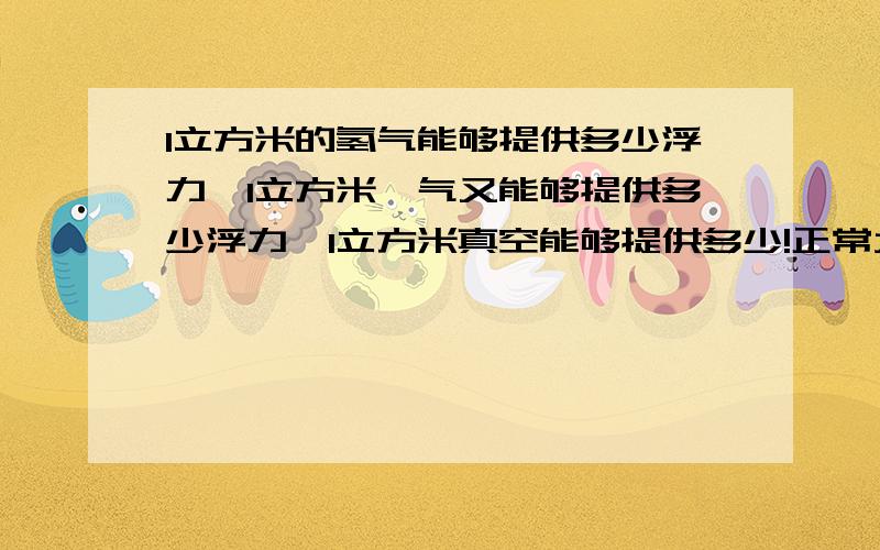 1立方米的氢气能够提供多少浮力,1立方米氦气又能够提供多少浮力,1立方米真空能够提供多少!正常大气压力下,1立方米的氢气能够提供多少浮力,1立方米氦气又能够提供多少浮力,如果体积为1