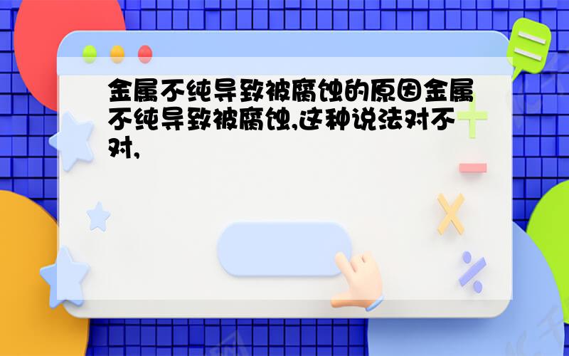 金属不纯导致被腐蚀的原因金属不纯导致被腐蚀,这种说法对不对,