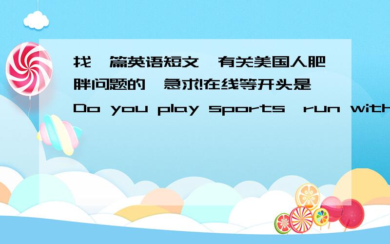 找一篇英语短文,有关美国人肥胖问题的,急求!在线等开头是Do you play sports,run with your dog,or dance at least an hour every day?If so,congratulations!What you are doing can help you stay healthy.