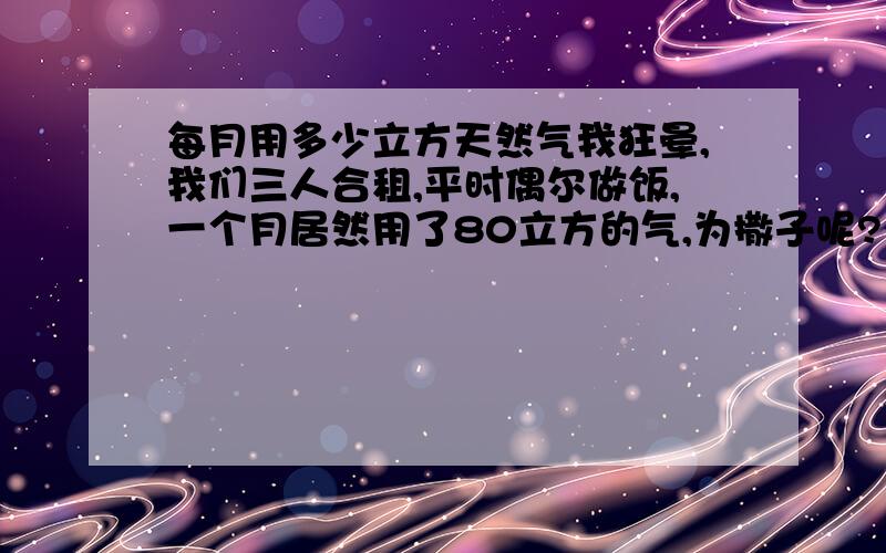 每月用多少立方天然气我狂晕,我们三人合租,平时偶尔做饭,一个月居然用了80立方的气,为撒子呢?有一家经常煲汤,可这也用不了这么多气吧.大侠们,一般煲汤用多少气啊,这连着两个用了.第一