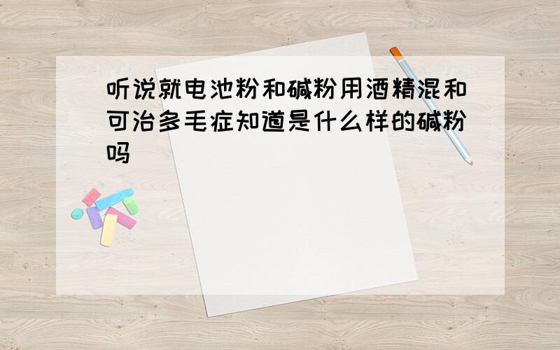 听说就电池粉和碱粉用酒精混和可治多毛症知道是什么样的碱粉吗