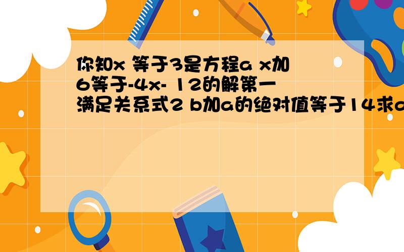 你知x 等于3是方程a x加6等于-4x- 12的解第一满足关系式2 b加a的绝对值等于14求a加b的值