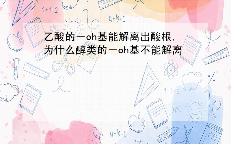 乙酸的－oh基能解离出酸根,为什么醇类的－oh基不能解离