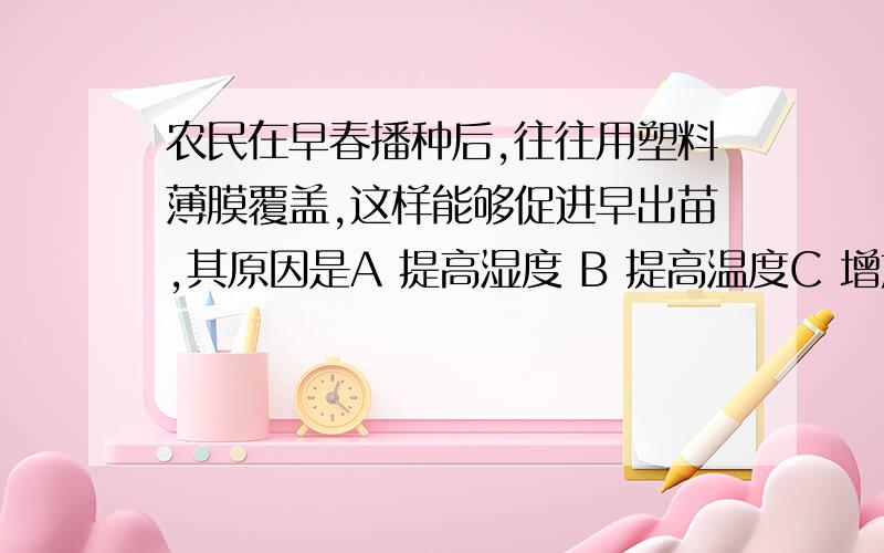 农民在早春播种后,往往用塑料薄膜覆盖,这样能够促进早出苗,其原因是A 提高湿度 B 提高温度C 增加光照 D 增加氧气