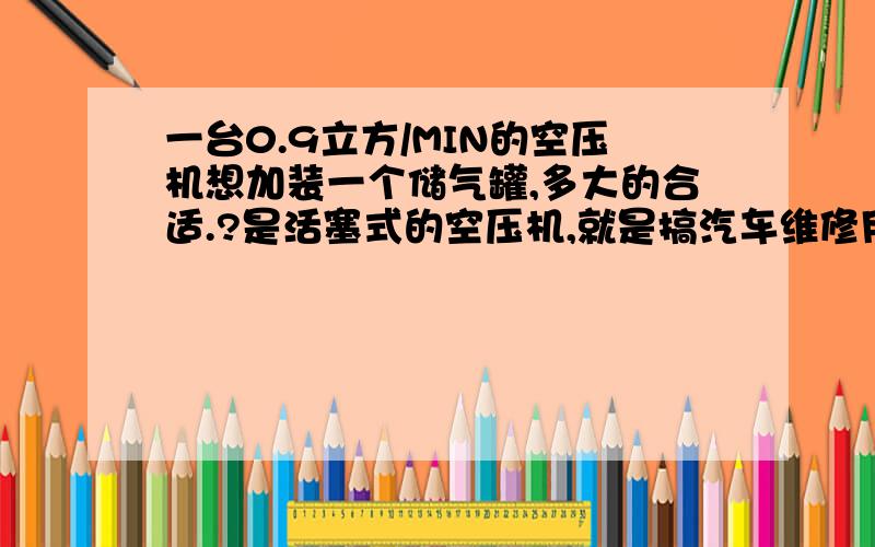 一台0.9立方/MIN的空压机想加装一个储气罐,多大的合适.?是活塞式的空压机,就是搞汽车维修用的那种机子,7.5KW,底下还装有一个储气缺罐的.用来给一条10吨和一条13吨的汽车检测线供气,就两个