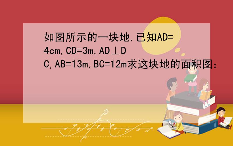 如图所示的一块地,已知AD=4cm,CD=3m,AD⊥DC,AB=13m,BC=12m求这块地的面积图：