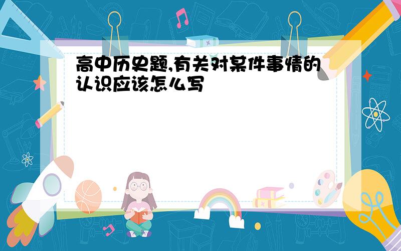 高中历史题,有关对某件事情的认识应该怎么写