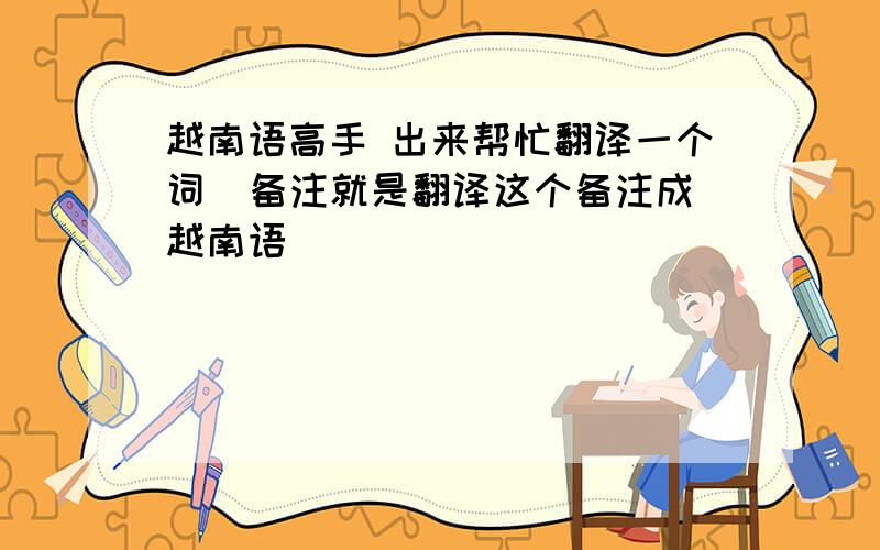 越南语高手 出来帮忙翻译一个词  备注就是翻译这个备注成越南语