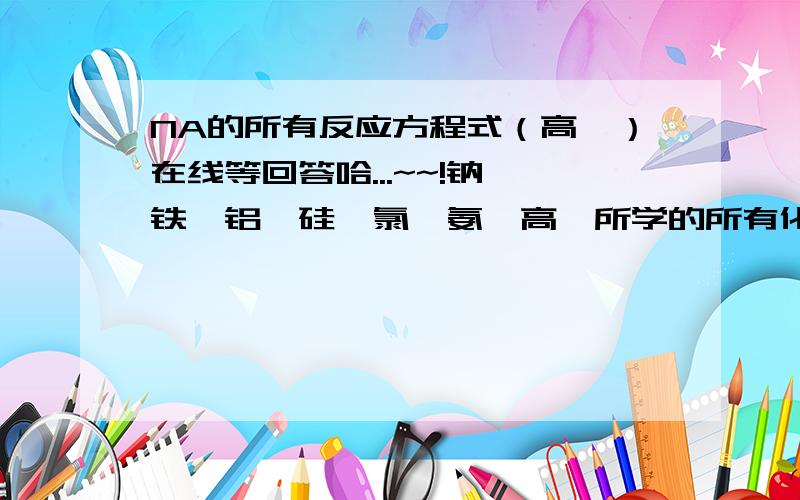 NA的所有反应方程式（高一）在线等回答哈...~~!钠、铁、铝、硅、氯、氨,高一所学的所有化学方程式.知道很多啦.  能回答多少就回答多少,谢谢了.~!