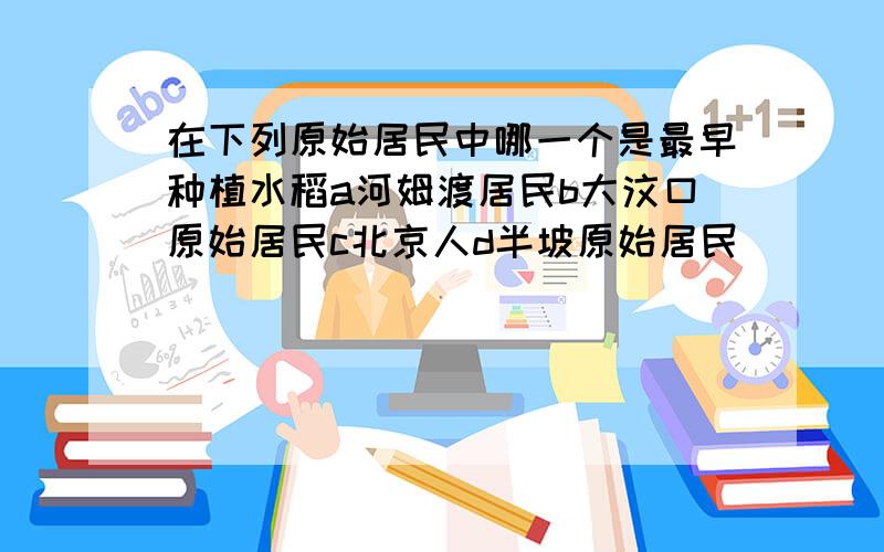 在下列原始居民中哪一个是最早种植水稻a河姆渡居民b大汶口原始居民c北京人d半坡原始居民