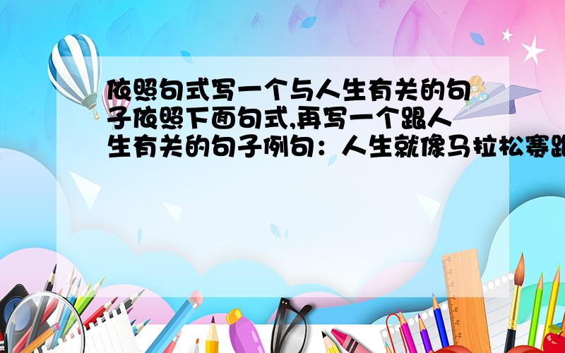 依照句式写一个与人生有关的句子依照下面句式,再写一个跟人生有关的句子例句：人生就像马拉松赛跑一样,只有坚持到终点的人,才能成为真正的胜利者仿写：人生就像______________,只有_______