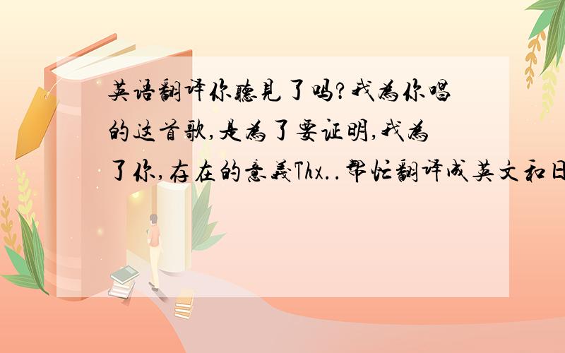 英语翻译你听见了吗?我为你唱的这首歌,是为了要证明,我为了你,存在的意义Thx..帮忙翻译成英文和日文..