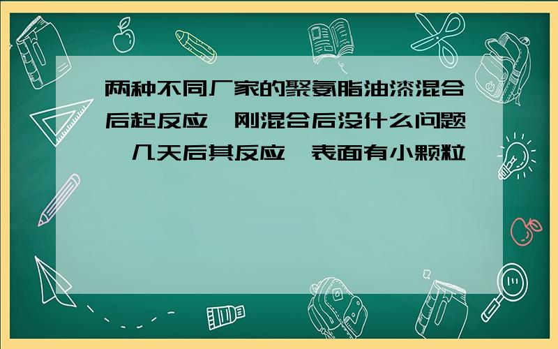 两种不同厂家的聚氨脂油漆混合后起反应,刚混合后没什么问题,几天后其反应,表面有小颗粒,