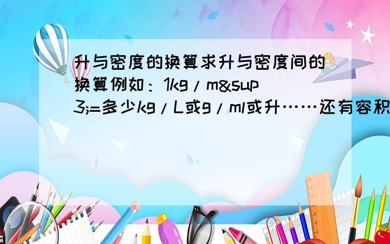 升与密度的换算求升与密度间的换算例如：1kg/m³=多少kg/L或g/ml或升……还有容积与体积