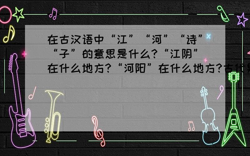 在古汉语中“江”“河”“诗”“子”的意思是什么?“江阴”在什么地方?“河阳”在什么地方?古代男子20岁30,40,50,60,70,80到90岁各叫什么?中国古代