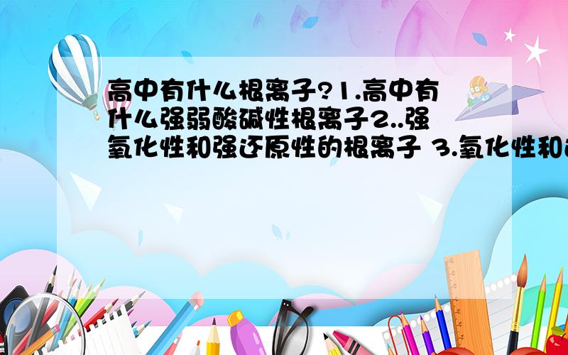 高中有什么根离子?1.高中有什么强弱酸碱性根离子2..强氧化性和强还原性的根离子 3.氧化性和还原性根离子 4.还有什么氧化性和还原性根离子5.还有什么氧化还原性根离子6.显色性的根离子记