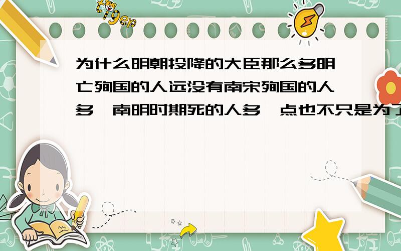 为什么明朝投降的大臣那么多明亡殉国的人远没有南宋殉国的人多,南明时期死的人多一点也不只是为了殉明,而大多是让满洲的剃发易服逼得,这是为什么?明朝末期就那么不得人心吗?