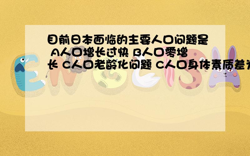 目前日本面临的主要人口问题是 A人口增长过快 B人口零增长 C人口老龄化问题 C人口身体素质差为什么选A ,日本不是发达国家吗,应该是选C啊