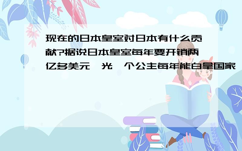 现在的日本皇室对日本有什么贡献?据说日本皇室每年要开销两亿多美元,光一个公主每年能白拿国家一百多万美金.好像没听说过现在日本皇室对国家启什么作用.那不等于养了一窝寄生虫吗?