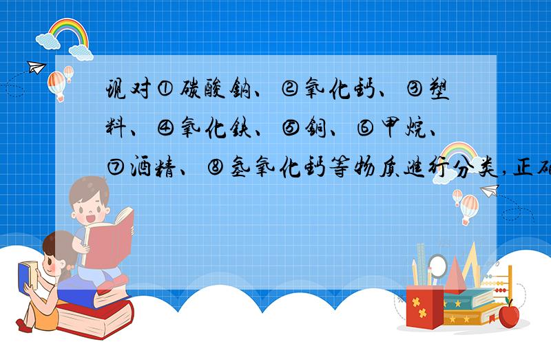 现对①碳酸钠、②氧化钙、③塑料、④氧化铁、⑤铜、⑥甲烷、⑦酒精、⑧氢氧化钙等物质进行分类,正确的是A：属于单质的有⑤⑥B：属于碱的有②⑧C：属于有机物的有①③⑦D：属于氧化