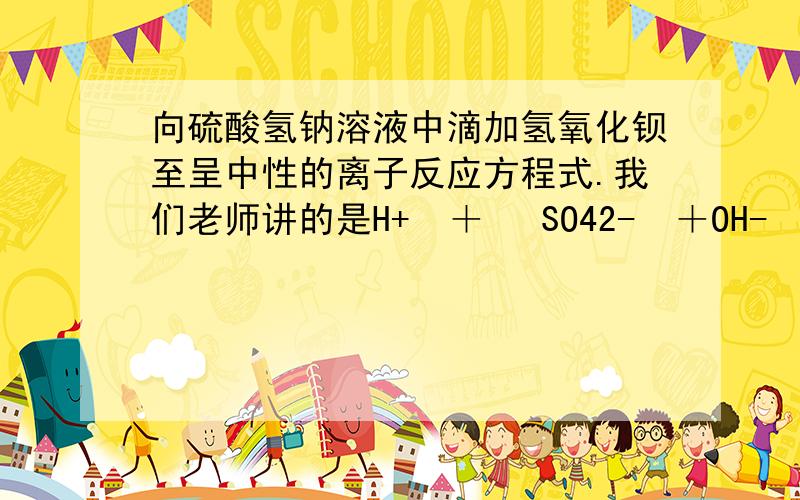 向硫酸氢钠溶液中滴加氢氧化钡至呈中性的离子反应方程式.我们老师讲的是H+  ＋ ½SO42-  ＋OH-  ＋½Ba2- ＝½BaSO4↓ ＋H2O.  然而我看网上好多都是2H+＋SO42-＋Ba2+＋2OH－=BaSO4↓＋2H2O.到底