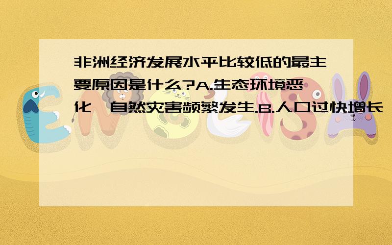 非洲经济发展水平比较低的最主要原因是什么?A.生态环境恶化,自然灾害频繁发生.B.人口过快增长,人口密度太大.C.过去长期的殖民统治.D.种族纠纷和部落冲突不断,局势动荡.