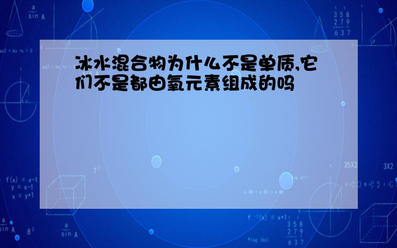 冰水混合物为什么不是单质,它们不是都由氧元素组成的吗