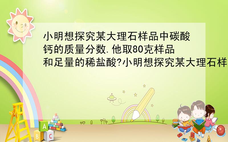 小明想探究某大理石样品中碳酸钙的质量分数.他取80克样品和足量的稀盐酸?小明想探究某大理石样品中碳酸钙的质量分数.他取80克样品和足量的稀盐酸反应（所含杂质和稀HCl不反应）,测得