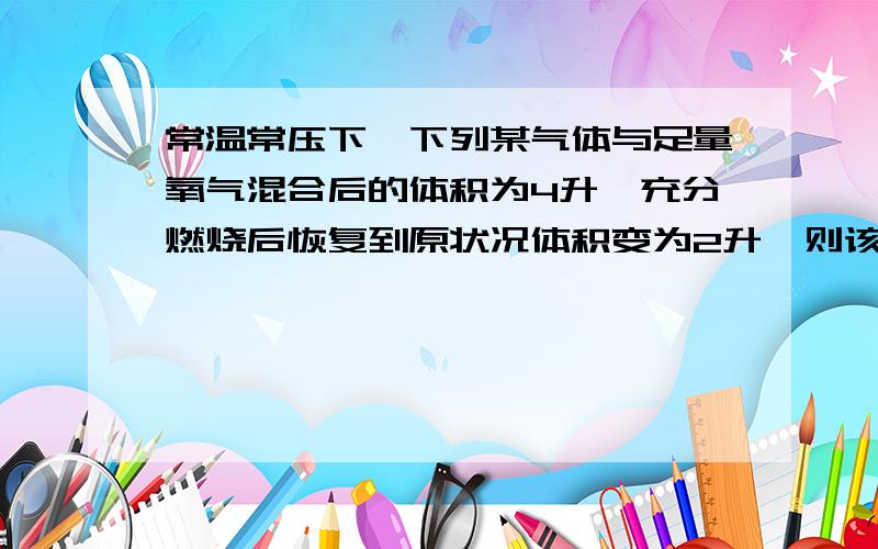 常温常压下,下列某气体与足量氧气混合后的体积为4升,充分燃烧后恢复到原状况体积变为2升,则该气体不可能是（ ）A.C4H10 B.C3H8 C.C2H6D.CH4