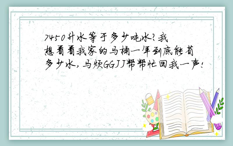 7450升水等于多少吨水?我想看看我家的马桶一年到底能省多少水,马烦GGJJ帮帮忙回我一声!