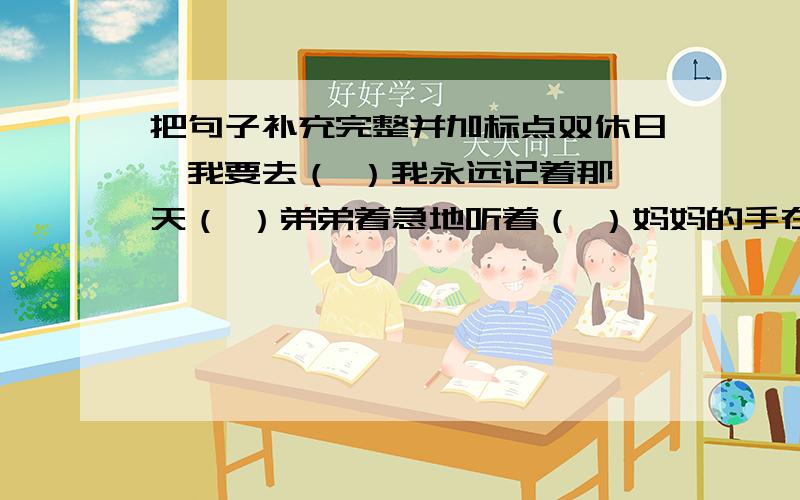 把句子补充完整并加标点双休日,我要去（ ）我永远记着那一天（ ）弟弟着急地听着（ ）妈妈的手在反复地挥动着,（ ）