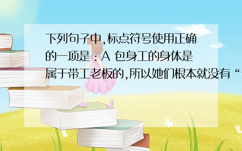 下列句子中,标点符号使用正确的一项是：A 包身工的身体是属于带工老板的,所以她们根本就没有“做”或者“不做”的自由.B 听说特种任务的机关淋漓,仿佛在空气里面四处都闪耀着狼犬那