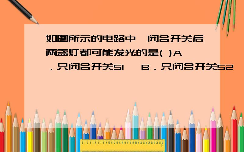 如图所示的电路中,闭合开关后两盏灯都可能发光的是( )A．只闭合开关S1   B．只闭合开关S2   C．只闭合开关S1、S2   D．开关S1、S2、S3都闭合   我想知道每个选项的解释