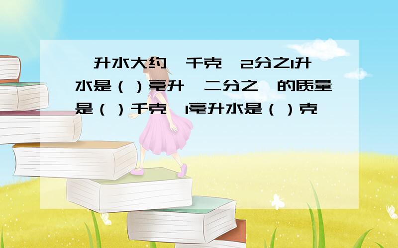 一升水大约一千克,2分之l升水是（）毫升,二分之一的质量是（）千克,1毫升水是（）克