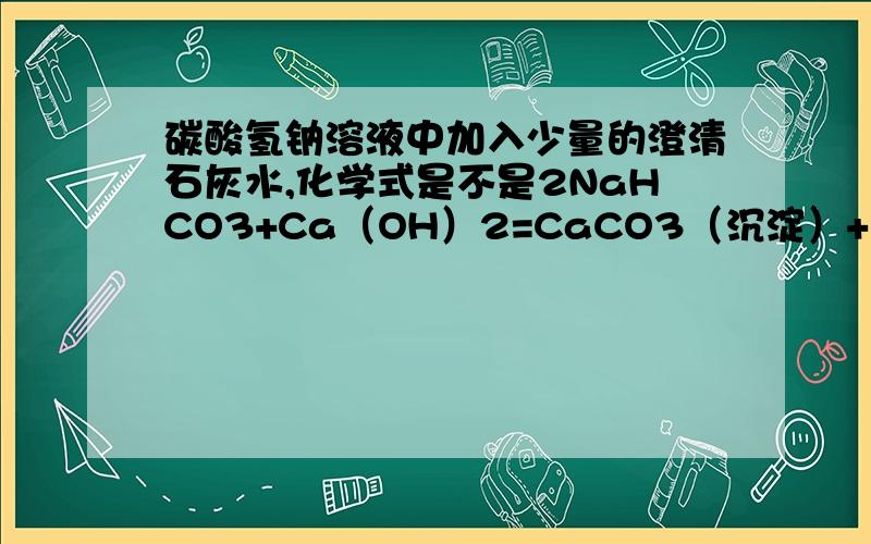 碳酸氢钠溶液中加入少量的澄清石灰水,化学式是不是2NaHCO3+Ca（OH）2=CaCO3（沉淀）+2H2O+Na2CO3啊,如果不是,