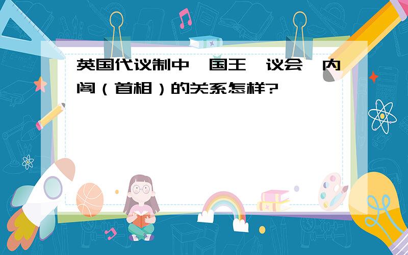 英国代议制中,国王、议会、内阁（首相）的关系怎样?