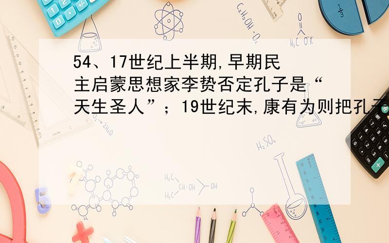 54、17世纪上半期,早期民主启蒙思想家李贽否定孔子是“天生圣人”；19世纪末,康有为则把孔子奉为变革的先师；新文化运动中陈独秀等人提出要“打倒孔家店”.这三种观点在本质上 A．是