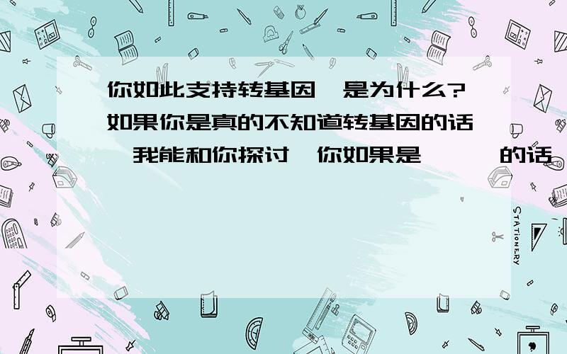 你如此支持转基因,是为什么?如果你是真的不知道转基因的话,我能和你探讨,你如果是***的话,我无话可说.