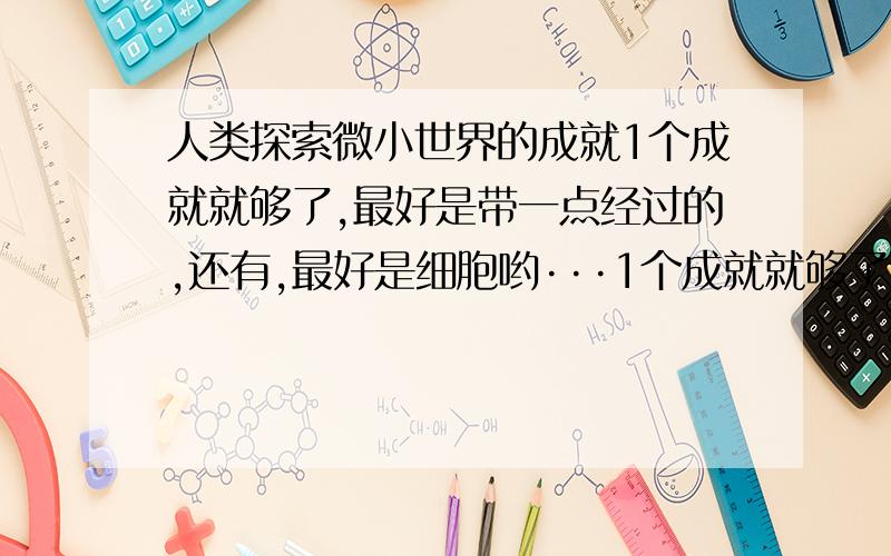 人类探索微小世界的成就1个成就就够了,最好是带一点经过的,还有,最好是细胞哟···1个成就就够了，最好是带一点经过的，还有，最好是细胞哟···求求你们啦，明天就要用了··