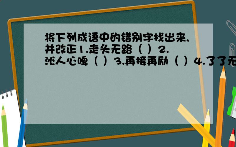 将下列成语中的错别字找出来,并改正1.走头无路（ ）2.沁人心啤（ ）3.再接再励（ ）4.了了无几（ ）5.遥无消息（ ）