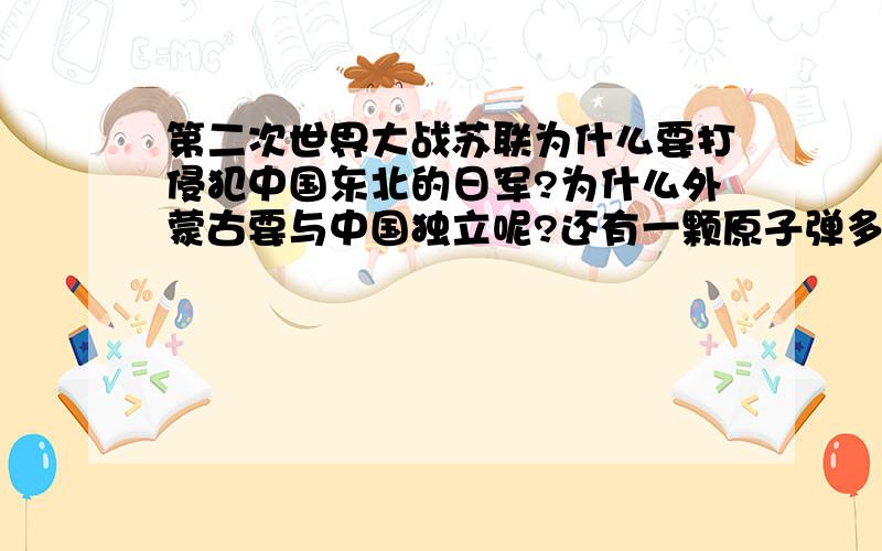 第二次世界大战苏联为什么要打侵犯中国东北的日军?为什么外蒙古要与中国独立呢?还有一颗原子弹多少钱?